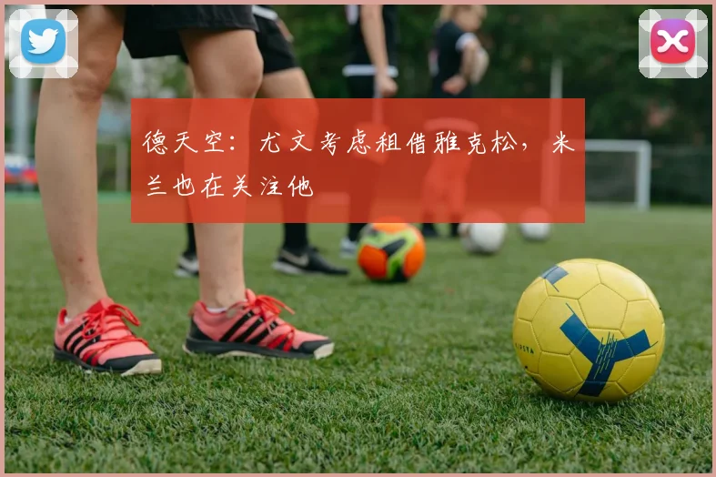 德天空：尤文考虑租借雅克松，米兰也在关注他