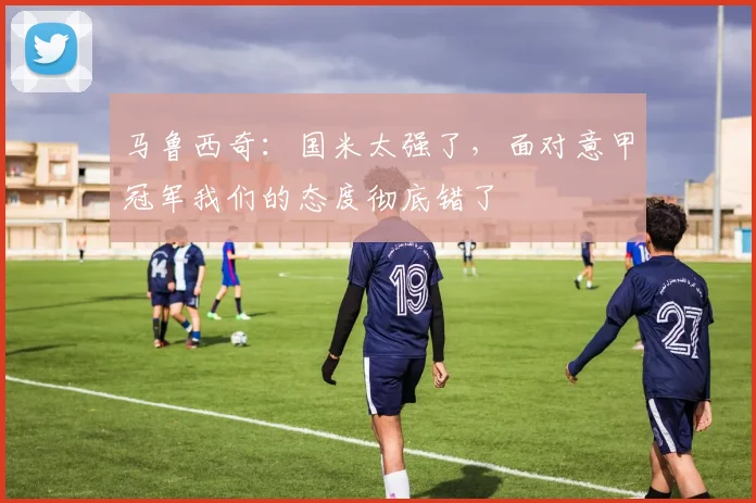 马鲁西奇：国米太强了，面对意甲冠军我们的态度彻底错了