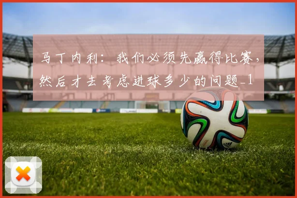 马丁内利：我们必须先赢得比赛，然后才去考虑进球多少的问题_1