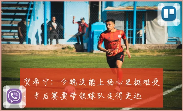 贺希宁：今晚没能上场心里挺难受，季后赛要带领球队走得更远